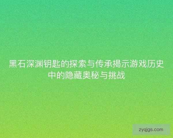 黑石深渊钥匙的探索与传承揭示游戏历史中的隐藏奥秘与挑战