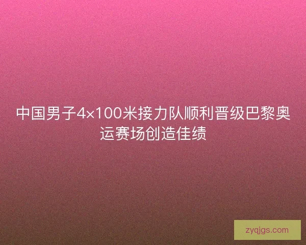 中国男子4×100米接力队顺利晋级巴黎奥运赛场创造佳绩