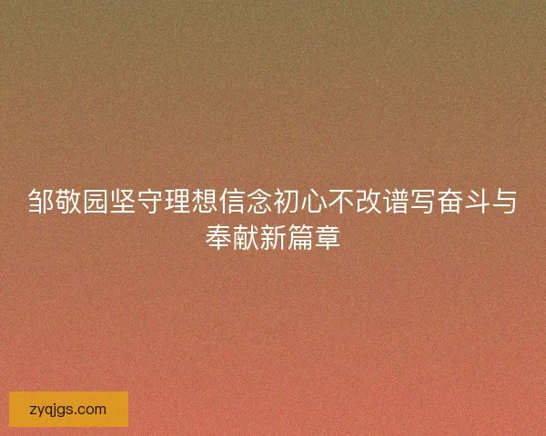 邹敬园坚守理想信念初心不改谱写奋斗与奉献新篇章