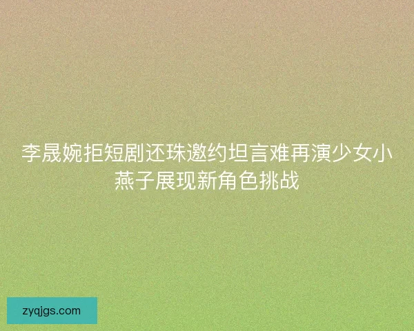 李晟婉拒短剧还珠邀约坦言难再演少女小燕子展现新角色挑战