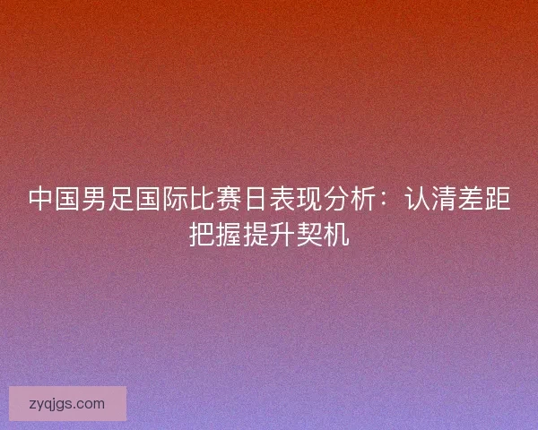 中国男足国际比赛日表现分析：认清差距把握提升契机