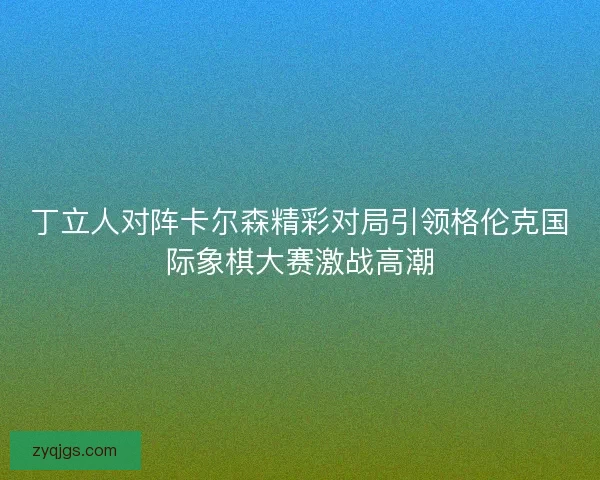 丁立人对阵卡尔森精彩对局引领格伦克国际象棋大赛激战高潮