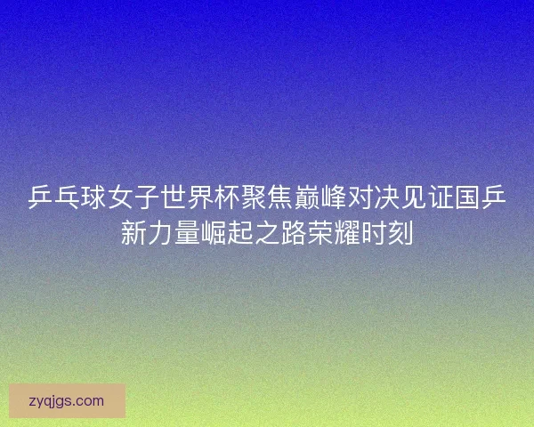 乒乓球女子世界杯聚焦巅峰对决见证国乒新力量崛起之路荣耀时刻